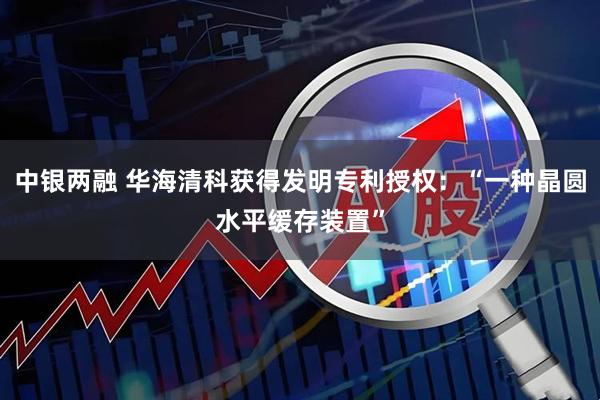 中银两融 华海清科获得发明专利授权：“一种晶圆水平缓存装置”