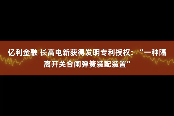 亿利金融 长高电新获得发明专利授权：“一种隔离开关合闸弹簧装配装置”