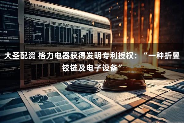 大圣配资 格力电器获得发明专利授权：“一种折叠铰链及电子设备”