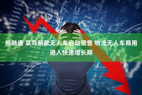 股融通 菜鸟新款无人车启动预售 物流无人车商用进入快速增长期