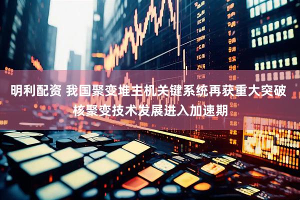 明利配资 我国聚变堆主机关键系统再获重大突破 核聚变技术发展进入加速期