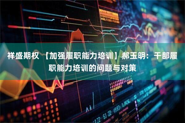 祥盛期权 【加强履职能力培训】郝玉明：干部履职能力培训的问题与对策
