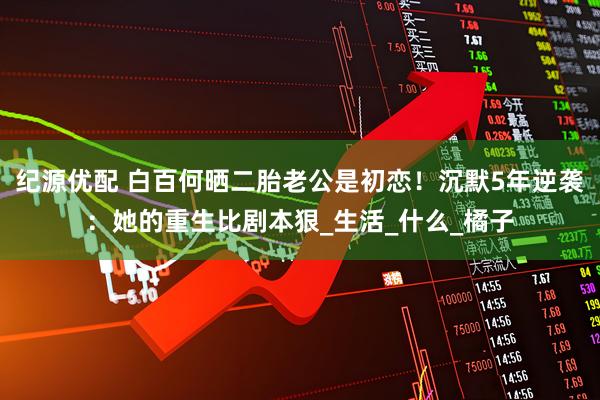 纪源优配 白百何晒二胎老公是初恋！沉默5年逆袭：她的重生比剧本狠_生活_什么_橘子
