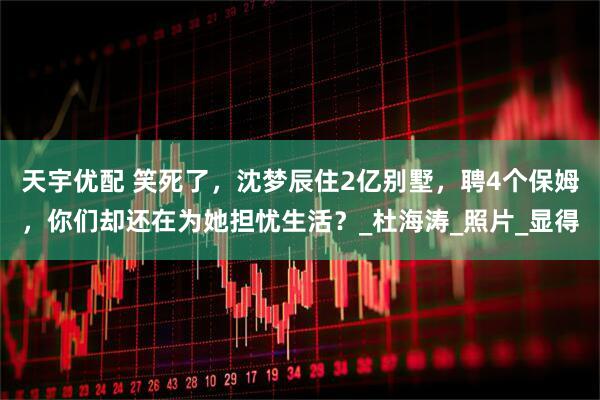 天宇优配 笑死了，沈梦辰住2亿别墅，聘4个保姆，你们却还在为她担忧生活？_杜海涛_照片_显得