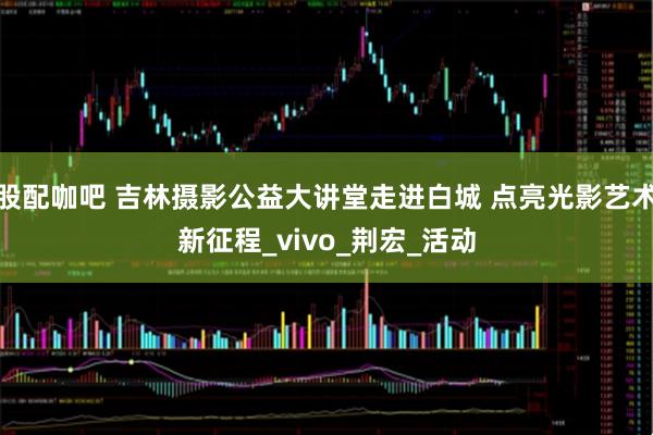 股配咖吧 吉林摄影公益大讲堂走进白城 点亮光影艺术新征程_vivo_荆宏_活动