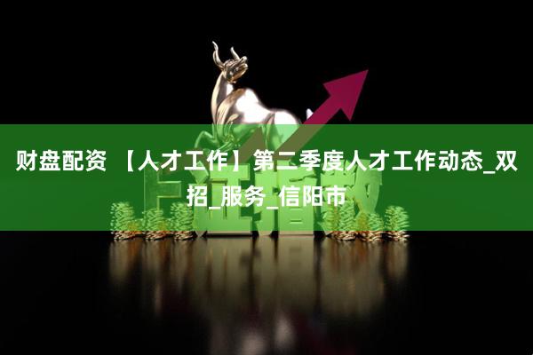 财盘配资 【人才工作】第二季度人才工作动态_双招_服务_信阳市