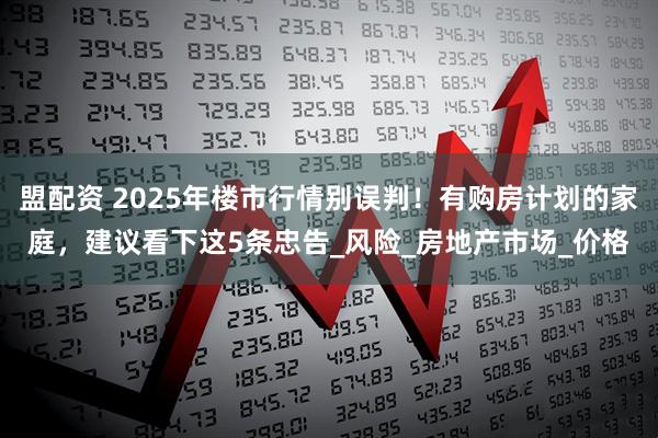 盟配资 2025年楼市行情别误判！有购房计划的家庭，建议看下这5条忠告_风险_房地产市场_价格