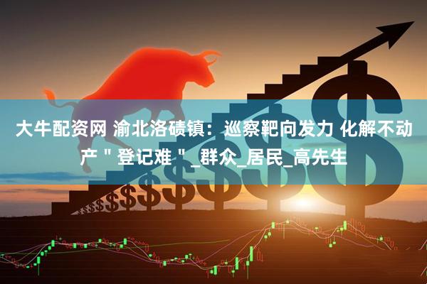 大牛配资网 渝北洛碛镇：巡察靶向发力 化解不动产＂登记难＂_群众_居民_高先生