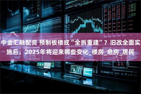 中金汇融配资 预制板楼或“全拆重建”？旧改全面实施后，2025年将迎来哪些变化_楼房_危房_居民