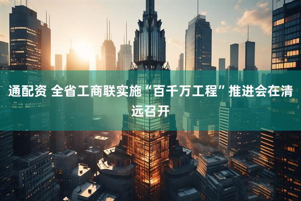 通配资 全省工商联实施“百千万工程”推进会在清远召开