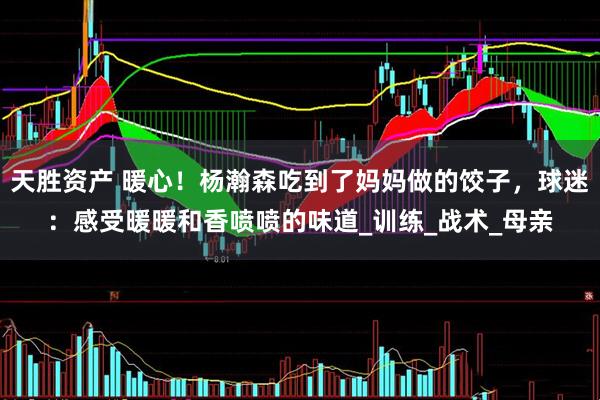 天胜资产 暖心！杨瀚森吃到了妈妈做的饺子，球迷：感受暖暖和香喷喷的味道_训练_战术_母亲