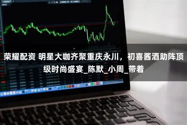 荣耀配资 明星大咖齐聚重庆永川，初喜酱酒助阵顶级时尚盛宴_陈默_小周_带着