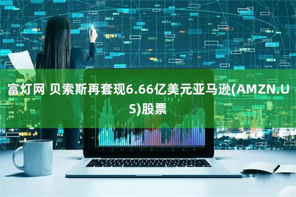富灯网 贝索斯再套现6.66亿美元亚马逊(AMZN.US)股票