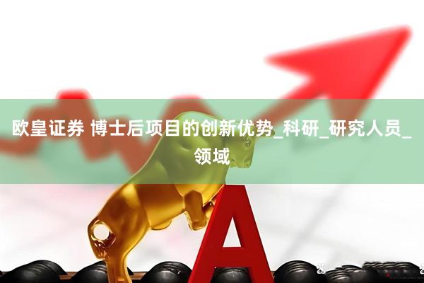 欧皇证券 博士后项目的创新优势_科研_研究人员_领域