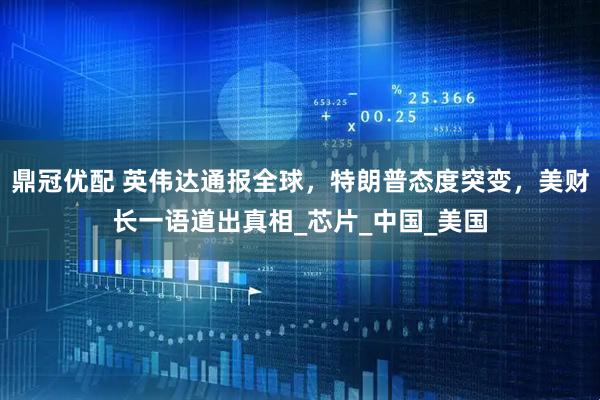 鼎冠优配 英伟达通报全球，特朗普态度突变，美财长一语道出真相_芯片_中国_美国