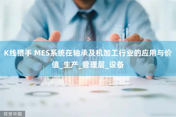 K线猎手 MES系统在轴承及机加工行业的应用与价值_生产_管理层_设备