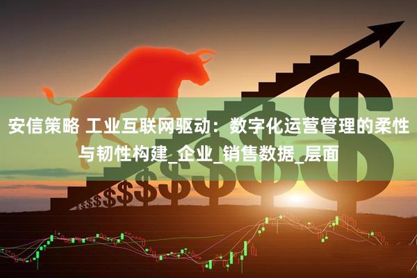 安信策略 工业互联网驱动：数字化运营管理的柔性与韧性构建_企业_销售数据_层面