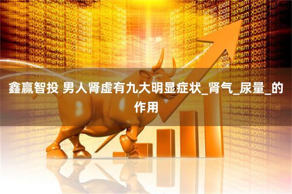 鑫赢智投 男人肾虚有九大明显症状_肾气_尿量_的作用
