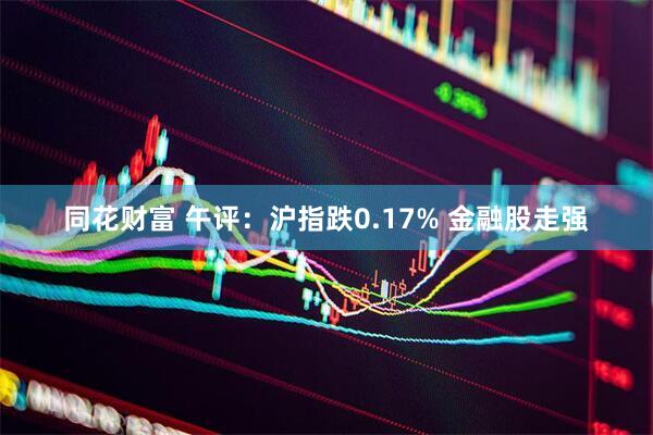 同花财富 午评：沪指跌0.17% 金融股走强