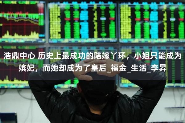 浩鼎中心 历史上最成功的陪嫁丫环，小姐只能成为嫔妃，而她却成为了皇后_福金_生活_李昇