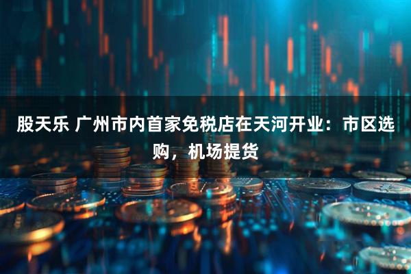 股天乐 广州市内首家免税店在天河开业：市区选购，机场提货