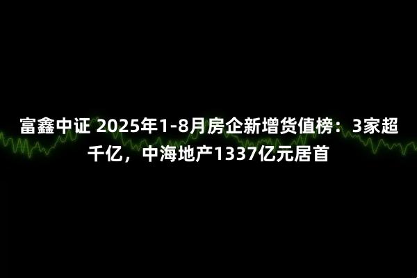 富鑫中证 2025年1-8月房企新增货值榜：3家超千亿，中海地产1337亿元居首