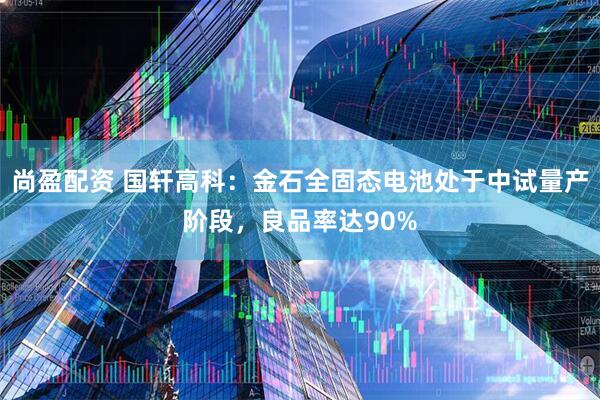尚盈配资 国轩高科：金石全固态电池处于中试量产阶段，良品率达90%