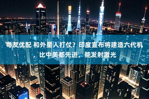 粤友优配 和外星人打仗？印度宣布将建造六代机，比中美都先进，能发射激光