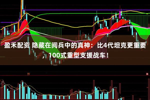 盈禾配资 隐藏在阅兵中的真神：比4代坦克更重要，100式重型支援战车！