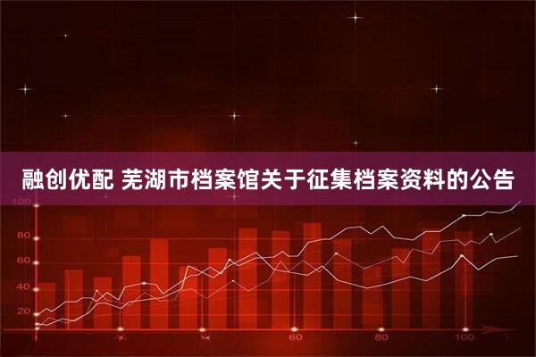 融创优配 芜湖市档案馆关于征集档案资料的公告