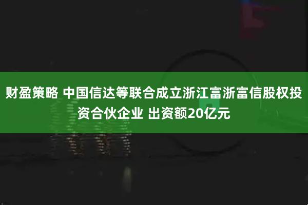 财盈策略 中国信达等联合成立浙江富浙富信股权投资合伙企业 出资额20亿元