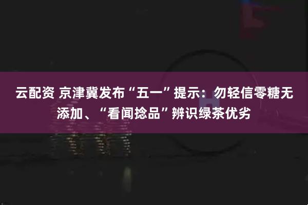 云配资 京津冀发布“五一”提示：勿轻信零糖无添加、“看闻捻品”辨识绿茶优劣