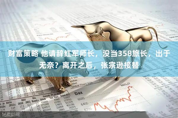 财富策略 他请辞红军师长,没当358旅长,出于无奈?离开之后,张宗逊接替