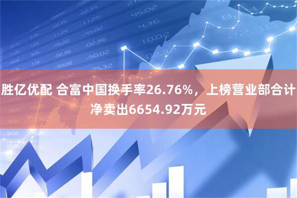 胜亿优配 合富中国换手率26.76%，上榜营业部合计净卖出6654.92万元